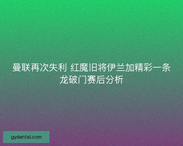 曼联再次失利 红魔旧将伊兰加精彩一条龙破门赛后分析