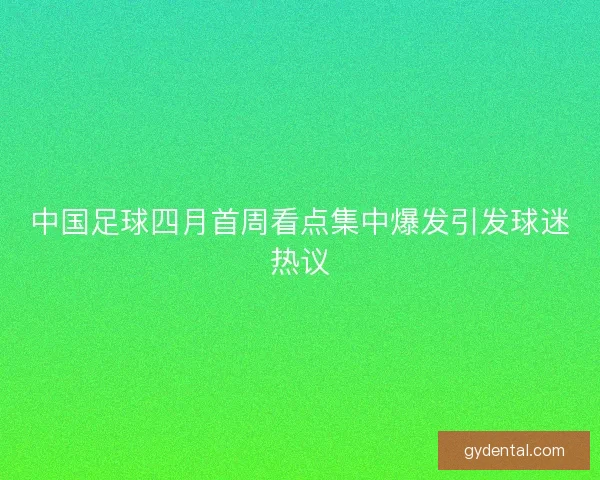 中国足球四月首周看点集中爆发引发球迷热议
