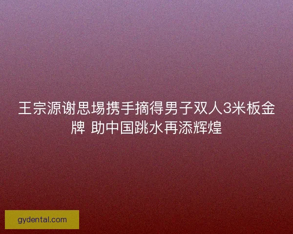 王宗源谢思埸携手摘得男子双人3米板金牌 助中国跳水再添辉煌