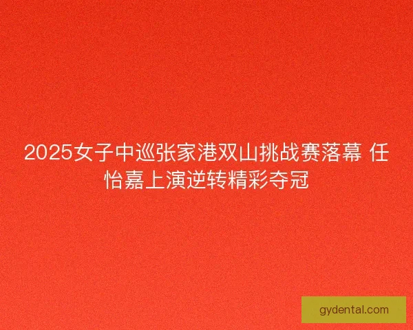 2025女子中巡张家港双山挑战赛落幕 任怡嘉上演逆转精彩夺冠