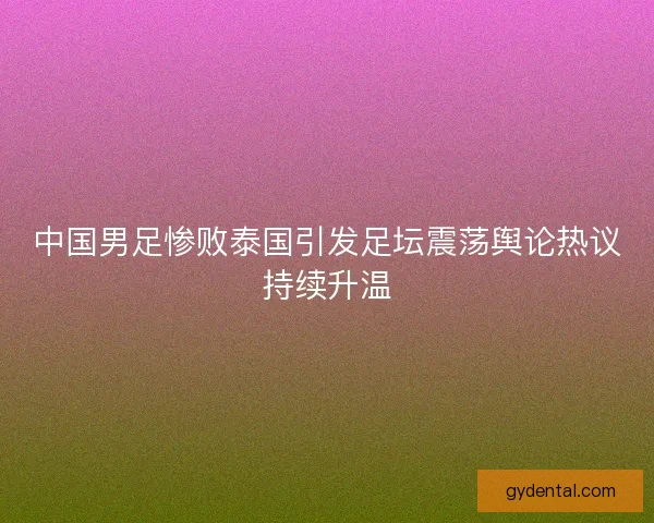 中国男足惨败泰国引发足坛震荡舆论热议持续升温