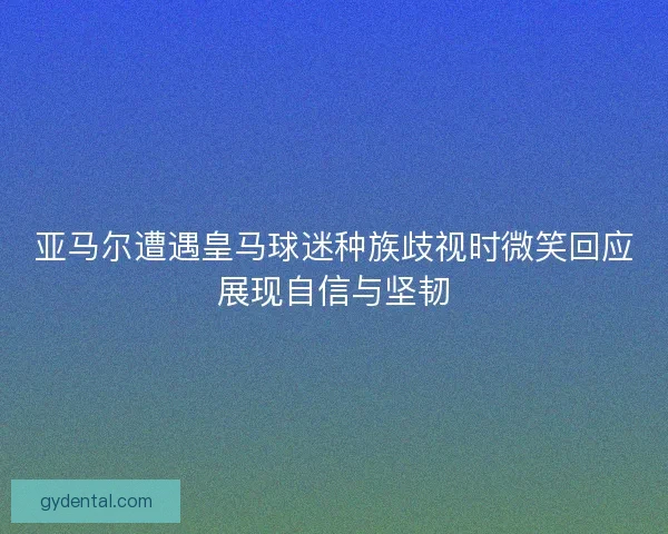 亚马尔遭遇皇马球迷种族歧视时微笑回应展现自信与坚韧