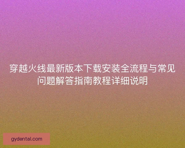 穿越火线最新版本下载安装全流程与常见问题解答指南教程详细说明