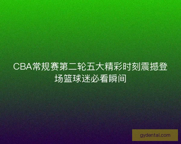 CBA常规赛第二轮五大精彩时刻震撼登场篮球迷必看瞬间