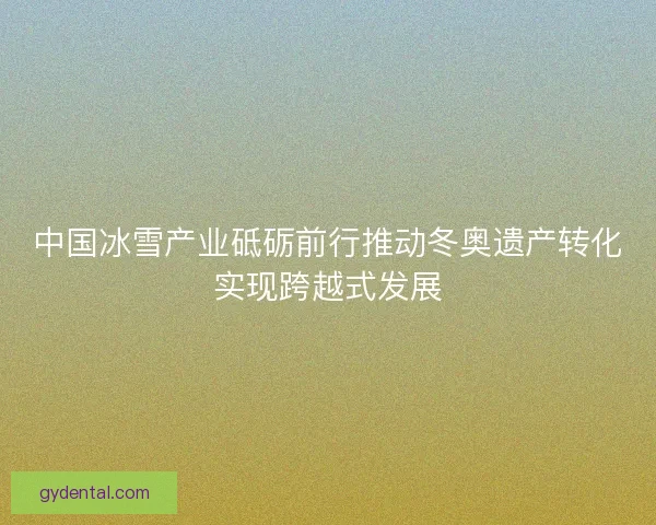 中国冰雪产业砥砺前行推动冬奥遗产转化实现跨越式发展