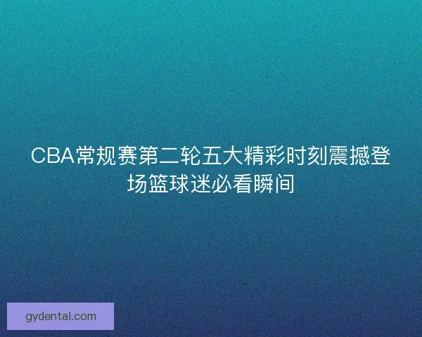 CBA常规赛第二轮五大精彩时刻震撼登场篮球迷必看瞬间