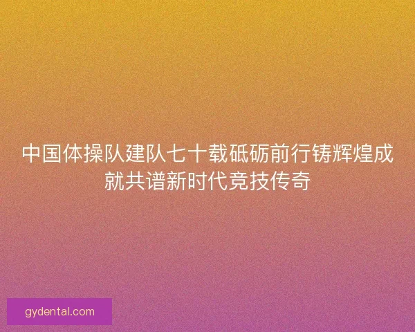 中国体操队建队七十载砥砺前行铸辉煌成就共谱新时代竞技传奇