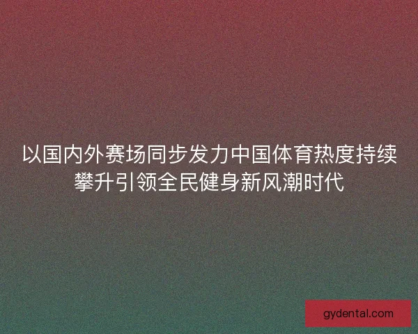 以国内外赛场同步发力中国体育热度持续攀升引领全民健身新风潮时代