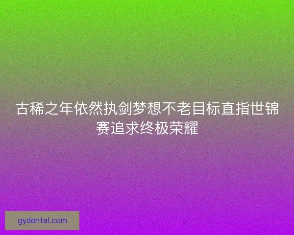 古稀之年依然执剑梦想不老目标直指世锦赛追求终极荣耀