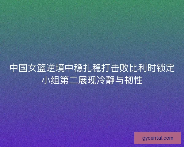 中国女篮逆境中稳扎稳打击败比利时锁定小组第二展现冷静与韧性