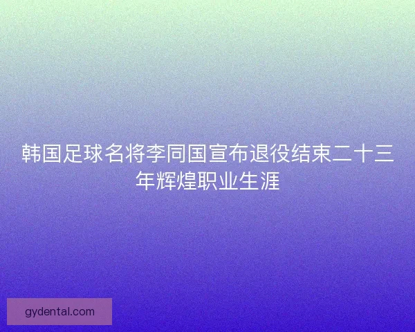 韩国足球名将李同国宣布退役结束二十三年辉煌职业生涯
