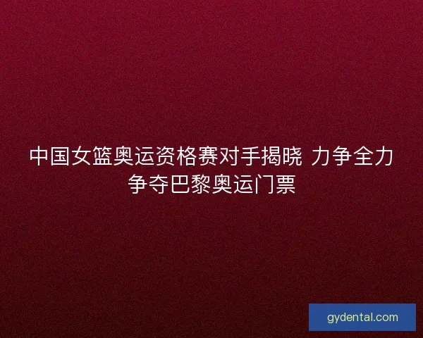 中国女篮奥运资格赛对手揭晓 力争全力争夺巴黎奥运门票
