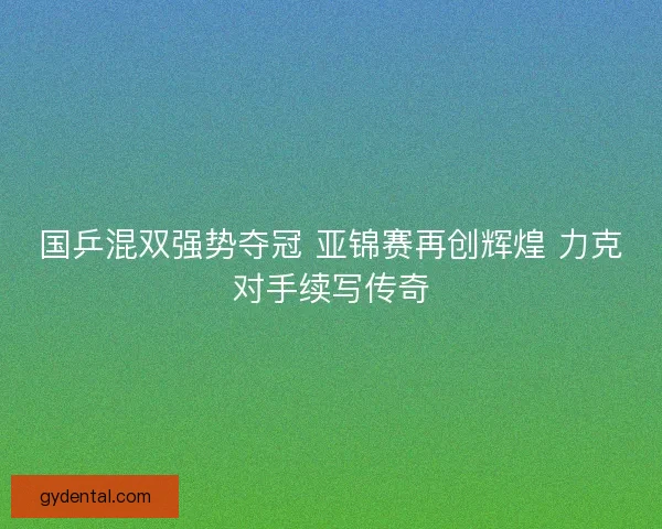 国乒混双强势夺冠 亚锦赛再创辉煌 力克对手续写传奇